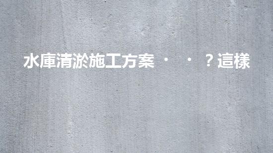 水庫清淤施工方案？這樣做才靠譜！